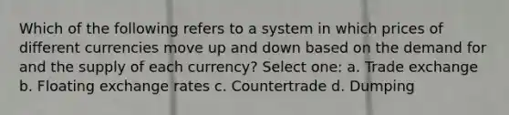 Which of the following refers to a system in which prices of different currencies move up and down based on the demand for and the supply of each currency? Select one: a. Trade exchange b. Floating exchange rates c. Countertrade d. Dumping