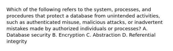 Which of the following refers to the system, processes, and procedures that protect a database from unintended activities, such as authenticated misuse, malicious attacks, or inadvertent mistakes made by authorized individuals or processes? A. Database security B. Encryption C. Abstraction D. Referential integrity