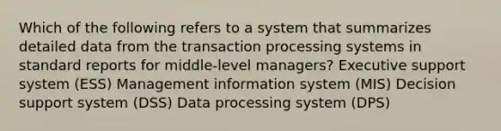 Which of the following refers to a system that summarizes detailed data from the transaction processing systems in standard reports for middle-level managers? Executive support system (ESS) Management information system (MIS) Decision support system (DSS) Data processing system (DPS)