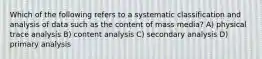 Which of the following refers to a systematic classification and analysis of data such as the content of mass media? A) physical trace analysis B) content analysis C) secondary analysis D) primary analysis