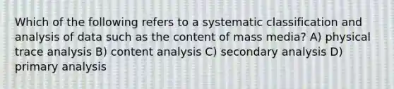 Which of the following refers to a systematic classification and analysis of data such as the content of mass media? A) physical trace analysis B) content analysis C) secondary analysis D) primary analysis