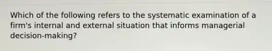 Which of the following refers to the systematic examination of a firm's internal and external situation that informs managerial decision-making?