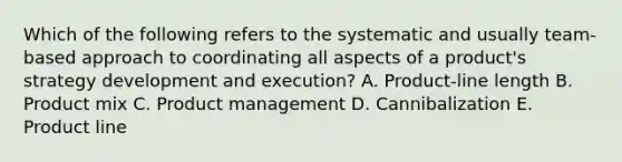 Which of the following refers to the systematic and usually​ team-based approach to coordinating all aspects of a​ product's strategy development and​ execution? A. ​Product-line length B. Product mix C. Product management D. Cannibalization E. Product line