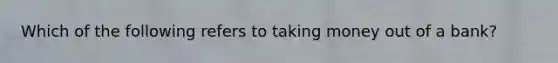 Which of the following refers to taking money out of a bank?