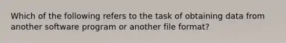 Which of the following refers to the task of obtaining data from another software program or another file format?