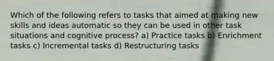 Which of the following refers to tasks that aimed at making new skills and ideas automatic so they can be used in other task situations and cognitive process? a) Practice tasks b) Enrichment tasks c) Incremental tasks d) Restructuring tasks