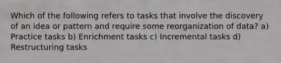 Which of the following refers to tasks that involve the discovery of an idea or pattern and require some reorganization of data? a) Practice tasks b) Enrichment tasks c) Incremental tasks d) Restructuring tasks