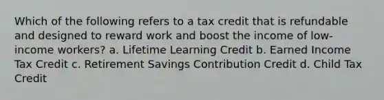 Which of the following refers to a tax credit that is refundable and designed to reward work and boost the income of low-income workers? a. Lifetime Learning Credit b. Earned Income Tax Credit c. Retirement Savings Contribution Credit d. Child Tax Credit