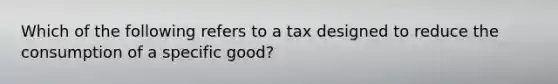 Which of the following refers to a tax designed to reduce the consumption of a specific good?