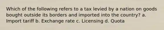 Which of the following refers to a tax levied by a nation on goods bought outside its borders and imported into the country? a. Import tariff b. Exchange rate c. Licensing d. Quota