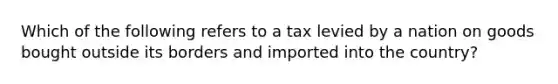 Which of the following refers to a tax levied by a nation on goods bought outside its borders and imported into the country?