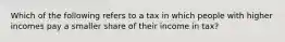 Which of the following refers to a tax in which people with higher incomes pay a smaller share of their income in tax?