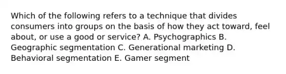 Which of the following refers to a technique that divides consumers into groups on the basis of how they act​ toward, feel​ about, or use a good or​ service? A. Psychographics B. Geographic segmentation C. Generational marketing D. Behavioral segmentation E. Gamer segment