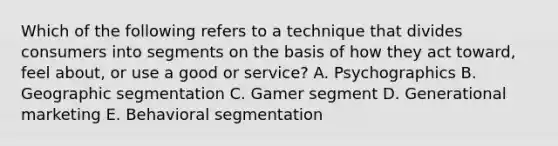 Which of the following refers to a technique that divides consumers into segments on the basis of how they act​ toward, feel​ about, or use a good or​ service? A. Psychographics B. Geographic segmentation C. Gamer segment D. Generational marketing E. Behavioral segmentation