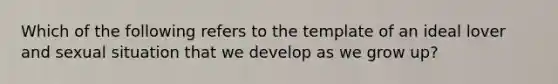 Which of the following refers to the template of an ideal lover and sexual situation that we develop as we grow up?