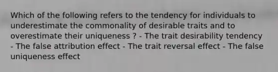 Which of the following refers to the tendency for individuals to underestimate the commonality of desirable traits and to overestimate their uniqueness ? - The trait desirability tendency - The false attribution effect - The trait reversal effect - The false uniqueness effect