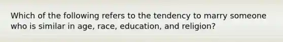 Which of the following refers to the tendency to marry someone who is similar in age, race, education, and religion?