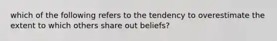 which of the following refers to the tendency to overestimate the extent to which others share out beliefs?