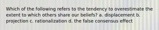 Which of the following refers to the tendency to overestimate the extent to which others share our beliefs? a. displacement b. projection c. rationalization d. the false consensus effect