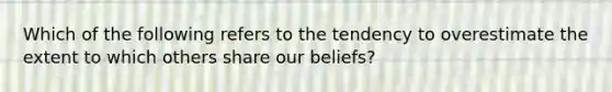 Which of the following refers to the tendency to overestimate the extent to which others share our beliefs?