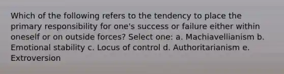 Which of the following refers to the tendency to place the primary responsibility for one's success or failure either within oneself or on outside forces? Select one: a. Machiavellianism b. Emotional stability c. Locus of control d. Authoritarianism e. Extroversion