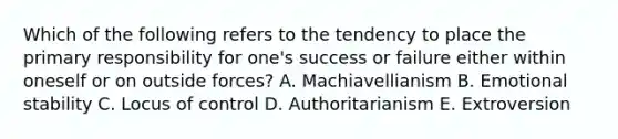 Which of the following refers to the tendency to place the primary responsibility for one's success or failure either within oneself or on outside forces? A. Machiavellianism B. Emotional stability C. Locus of control D. Authoritarianism E. Extroversion