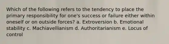 Which of the following refers to the tendency to place the primary responsibility for one's success or failure either within oneself or on outside forces? a. Extroversion b. Emotional stability c. Machiavellianism d. Authoritarianism e. Locus of control