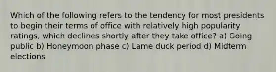 Which of the following refers to the tendency for most presidents to begin their terms of office with relatively high popularity ratings, which declines shortly after they take office? a) Going public b) Honeymoon phase c) Lame duck period d) Midterm elections