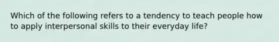 Which of the following refers to a tendency to teach people how to apply interpersonal skills to their everyday life?