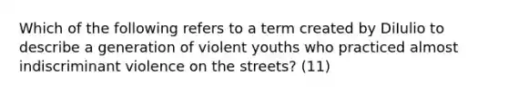 Which of the following refers to a term created by DiIulio to describe a generation of violent youths who practiced almost indiscriminant violence on the streets? (11)