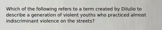 Which of the following refers to a term created by DiIulio to describe a generation of violent youths who practiced almost indiscriminant violence on the streets?