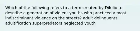 Which of the following refers to a term created by DiIulio to describe a generation of violent youths who practiced almost indiscriminant violence on the streets? adult delinquents adultification superpredators neglected youth