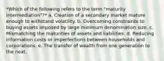 *Which of the following refers to the term "maturity intermediation"?* a. Creation of a secondary market mature enough to withstand volatility. b. Overcoming constraints to buying assets imposed by large minimum denomination size. c. Mismatching the maturities of assets and liabilities. d. Reducing information costs or imperfections between households and corporations. e. The transfer of wealth from one generation to the next.