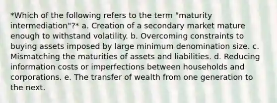 *Which of the following refers to the term "maturity intermediation"?* a. Creation of a secondary market mature enough to withstand volatility. b. Overcoming constraints to buying assets imposed by large minimum denomination size. c. Mismatching the maturities of assets and liabilities. d. Reducing information costs or imperfections between households and corporations. e. The transfer of wealth from one generation to the next.