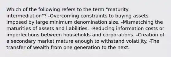 Which of the following refers to the term "maturity intermediation"? -Overcoming constraints to buying assets imposed by large minimum denomination size. -Mismatching the maturities of assets and liabilities. -Reducing information costs or imperfections between households and corporations. -Creation of a secondary market mature enough to withstand volatility. -The transfer of wealth from one generation to the next.