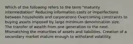 Which of the following refers to the term "maturity intermediation" Reducing information costs or imperfections between households and corporations Overcoming constraints to buying assets imposed by large minimum denomination size. The transfer of wealth from one generation to the next. Mismatching the maturities of assets and liabilities. Creation of a secondary market mature enough to withstand volatility.