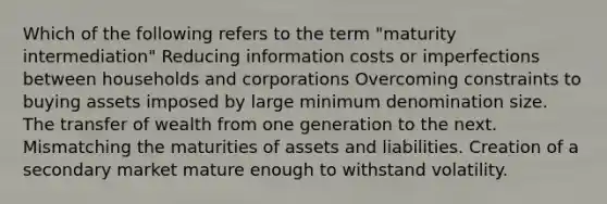 Which of the following refers to the term "maturity intermediation" Reducing information costs or imperfections between households and corporations Overcoming constraints to buying assets imposed by large minimum denomination size. The transfer of wealth from one generation to the next. Mismatching the maturities of assets and liabilities. Creation of a secondary market mature enough to withstand volatility.