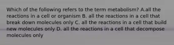 Which of the following refers to the term metabolism? A.all the reactions in a cell or organism B. all the reactions in a cell that break down molecules only C. all the reactions in a cell that build new molecules only D. all the reactions in a cell that decompose molecules only