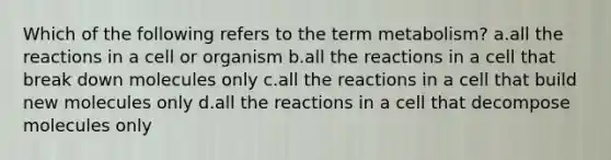 Which of the following refers to the term metabolism? a.all the reactions in a cell or organism b.all the reactions in a cell that break down molecules only c.all the reactions in a cell that build new molecules only d.all the reactions in a cell that decompose molecules only