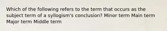 Which of the following refers to the term that occurs as the subject term of a syllogism's conclusion? Minor term Main term Major term Middle term