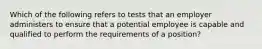 Which of the following refers to tests that an employer administers to ensure that a potential employee is capable and qualified to perform the requirements of a position?