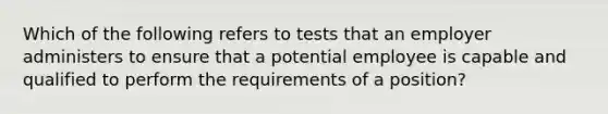 Which of the following refers to tests that an employer administers to ensure that a potential employee is capable and qualified to perform the requirements of a position?