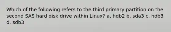 Which of the following refers to the third primary partition on the second SAS hard disk drive within Linux? a. hdb2 b. sda3 c. hdb3 d. sdb3