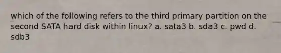 which of the following refers to the third primary partition on the second SATA hard disk within linux? a. sata3 b. sda3 c. pwd d. sdb3