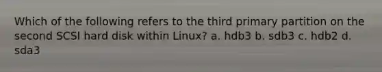 Which of the following refers to the third primary partition on the second SCSI hard disk within Linux? a. hdb3 b. sdb3 c. hdb2 d. sda3