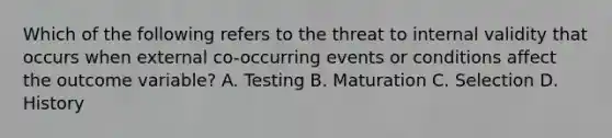 Which of the following refers to the threat to internal validity that occurs when external co-occurring events or conditions affect the outcome variable? A. Testing B. Maturation C. Selection D. History