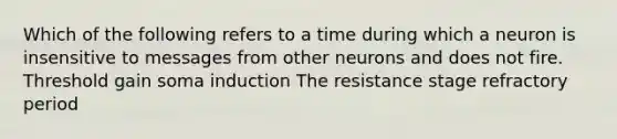 Which of the following refers to a time during which a neuron is insensitive to messages from other neurons and does not fire. Threshold gain soma induction The resistance stage refractory period