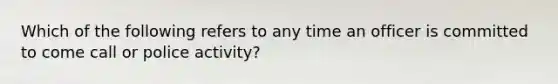 Which of the following refers to any time an officer is committed to come call or police activity?