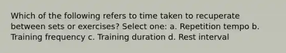 Which of the following refers to time taken to recuperate between sets or exercises? Select one: a. Repetition tempo b. Training frequency c. Training duration d. Rest interval