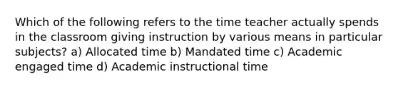 Which of the following refers to the time teacher actually spends in the classroom giving instruction by various means in particular subjects? a) Allocated time b) Mandated time c) Academic engaged time d) Academic instructional time